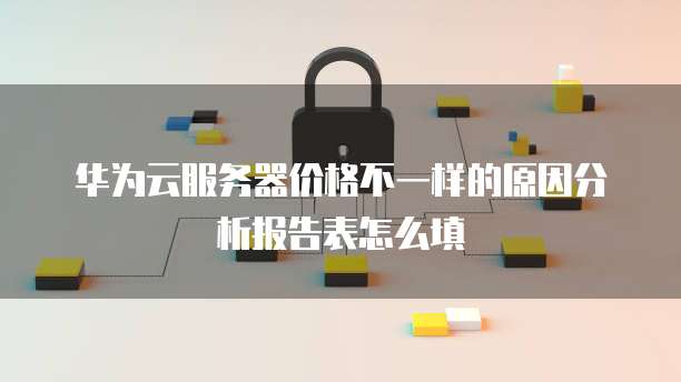 华为云服务器价格不一样的原因分析报告表怎么填
