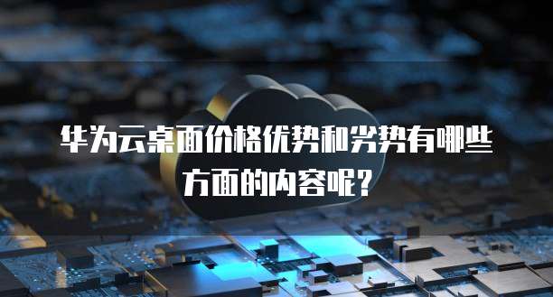 华为云桌面价格优势和劣势有哪些方面的内容呢?