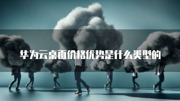 华为云桌面价格优势是什么类型的