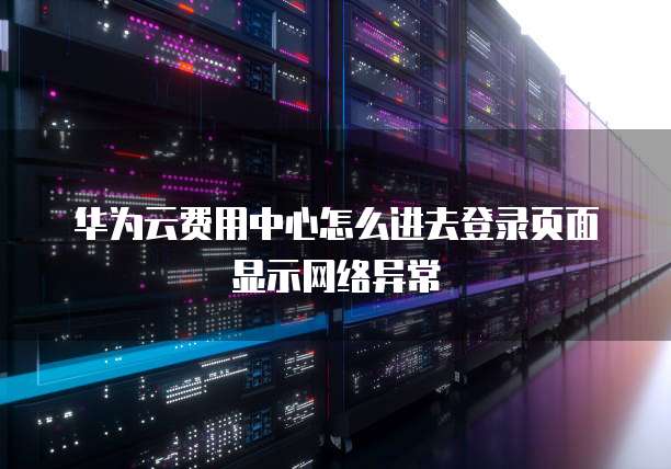 华为云费用中心怎么进去登录页面显示网络异常