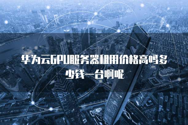 华为云GPU服务器租用价格高吗多少钱一台啊呢