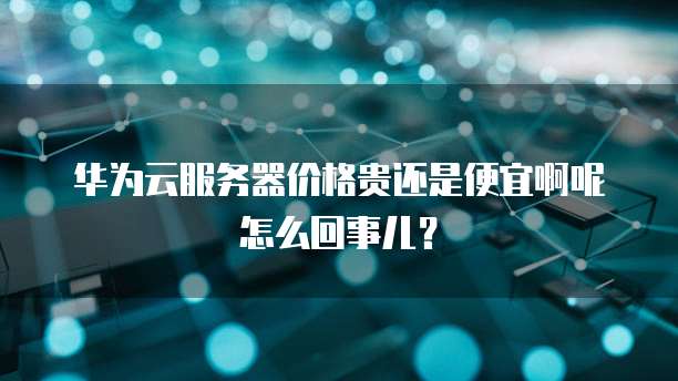华为云服务器价格贵还是便宜啊呢怎么回事儿？