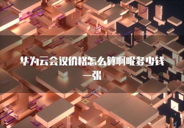 华为云会议价格怎么算啊呢多少钱一张