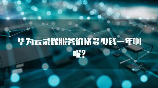 华为云录像服务价格多少钱一年啊呢?