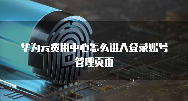 华为云费用中心怎么进入登录账号管理页面