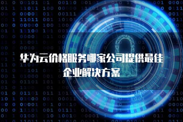 华为云价格服务哪家公司提供最佳企业解决方案