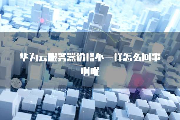 华为云服务器价格不一样怎么回事啊呢
