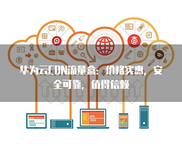 华为云CDN流量盒:价格实惠,安全可靠,值得信赖