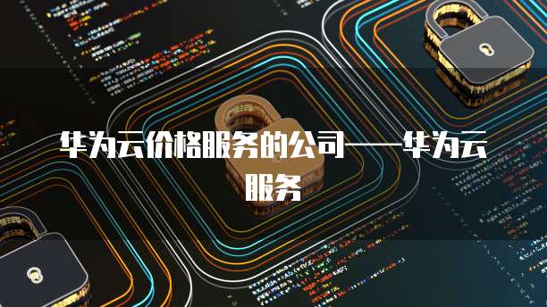 华为云价格服务的公司&mdash;&mdash;华为云服务