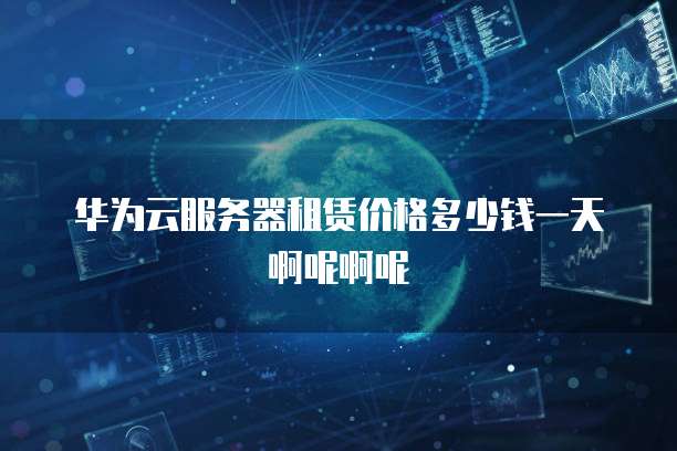 华为云服务器租赁价格多少钱一天啊呢啊呢