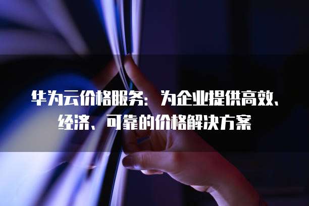 华为云价格服务:为企业提供高效、经济、可靠的价格解决方案