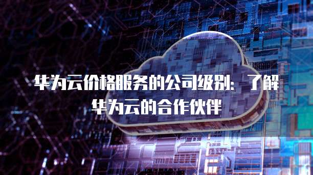 华为云价格服务的公司级别:了解华为云的合作伙伴