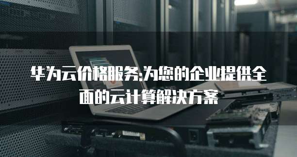 华为云价格服务:为您的企业提供全面的云计算解决方案