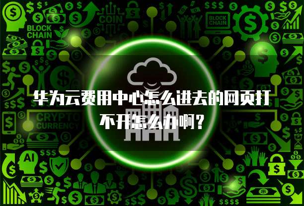 华为云费用中心怎么进去的网页打不开怎么办啊?