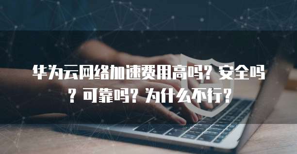 华为云网络加速费用高吗?安全吗?可靠吗?为什么不行?