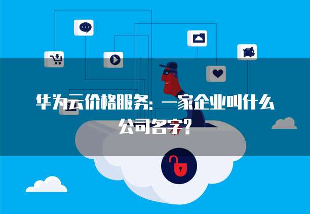 华为云价格服务: 一家企业叫什么公司名字?