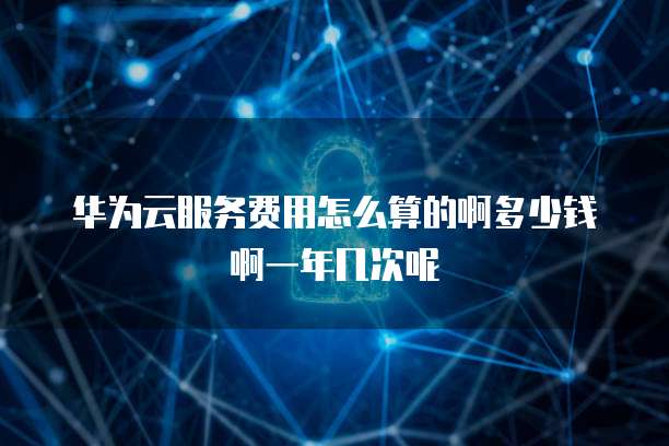 华为云服务费用怎么算的啊多少钱啊一年几次呢