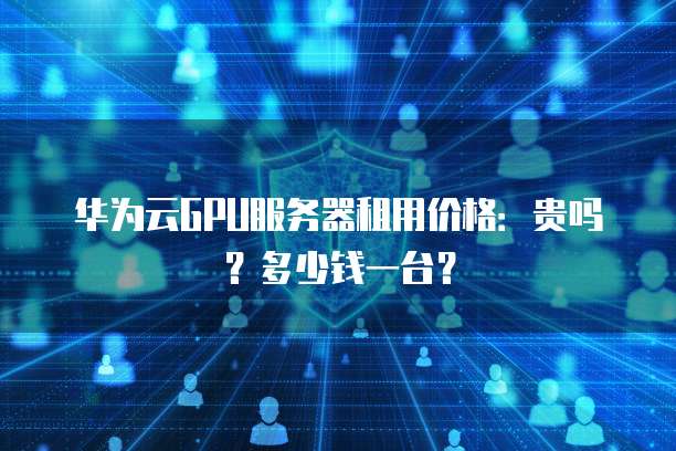 华为云GPU服务器租用价格:贵吗?多少钱一台?