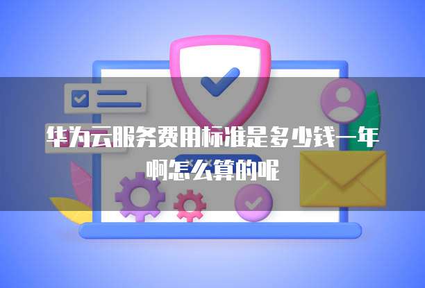 华为云服务费用标准是多少钱一年啊怎么算的呢