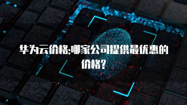 华为云价格:哪家公司提供最优惠的价格?