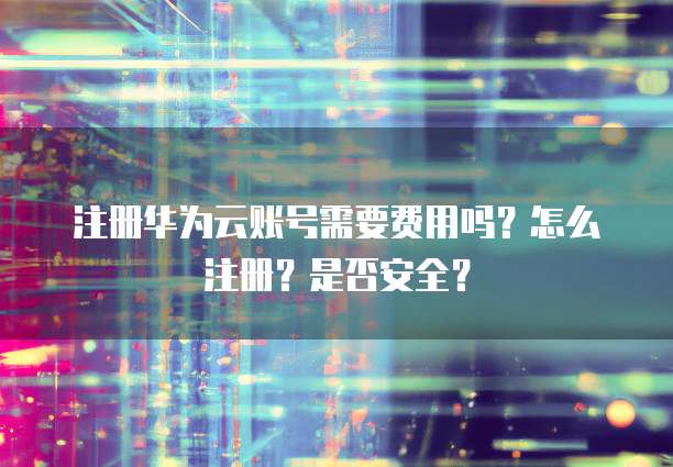 注册华为云账号需要费用吗?怎么注册?是否安全?