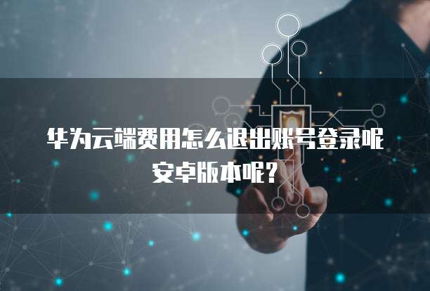 华为云端费用怎么退出账号登录呢安卓版本呢?