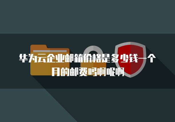 华为云企业邮箱价格是多少钱一个月的邮费吗啊呢啊