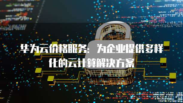 华为云价格服务:为企业提供多样化的云计算解决方案