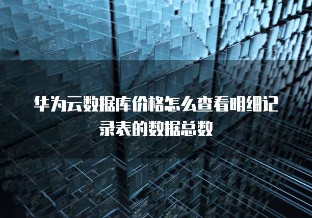 华为云数据库价格怎么查看明细记录表的数据总数