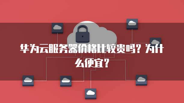 华为云服务器价格比较贵吗?为什么便宜?