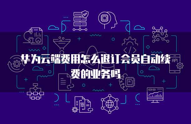 华为云端费用怎么退订会员自动续费的业务吗