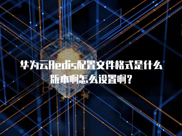 华为云Redis配置文件格式是什么版本啊怎么设置啊?