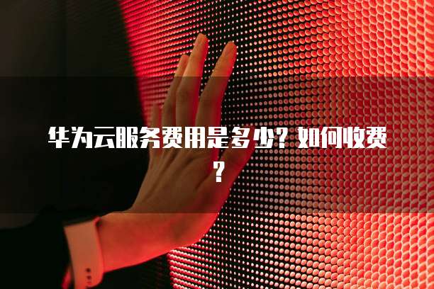 华为云服务费用是多少?如何收费?