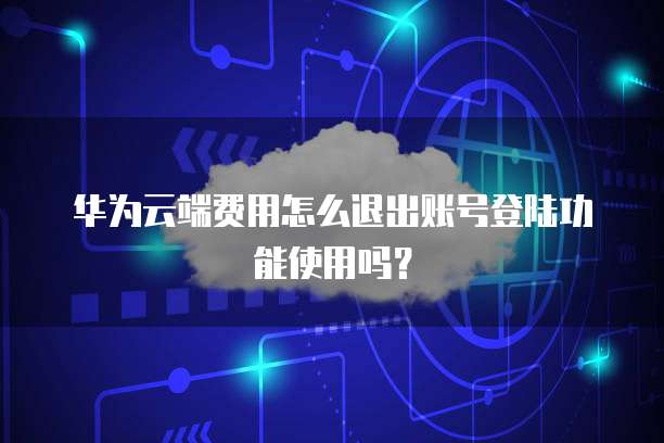 华为云端费用怎么退出账号登陆功能使用吗?