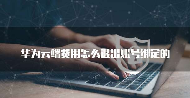华为云端费用怎么退出账号绑定的