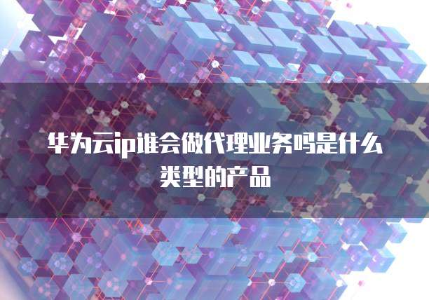 华为云ip谁会做代理业务吗是什么类型的产品