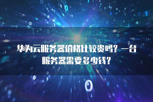 华为云服务器价格比较贵吗?一台服务器需要多少钱?