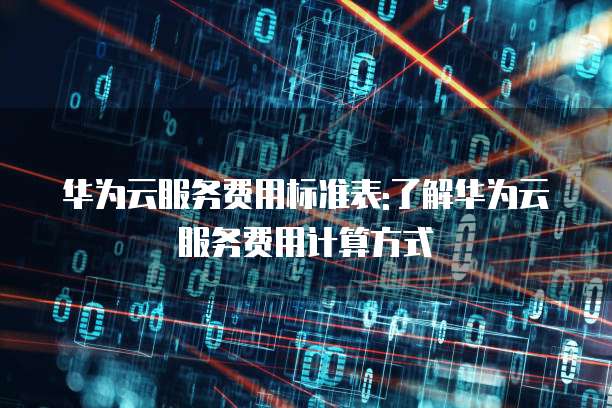 华为云服务费用标准表:了解华为云服务费用计算方式
