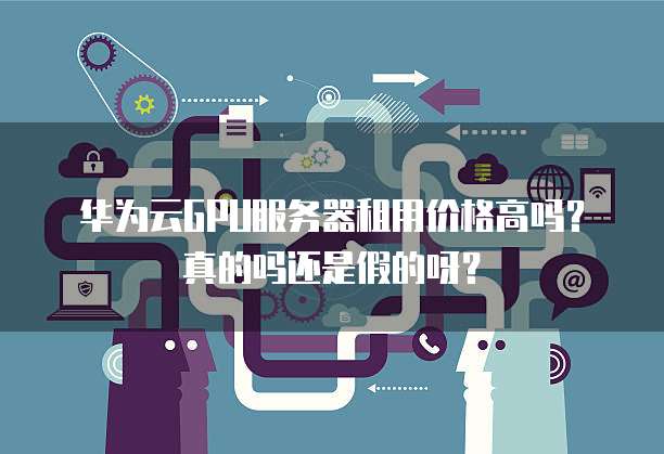 华为云GPU服务器租用价格高吗?真的吗还是假的呀?