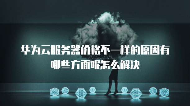 华为云服务器价格不一样的原因有哪些方面呢怎么解决