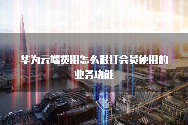 华为云端费用怎么退订会员使用的业务功能