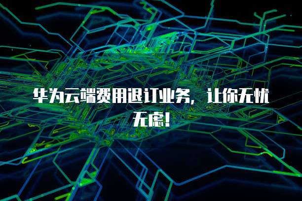 华为云端费用退订业务,让你无忧无虑!