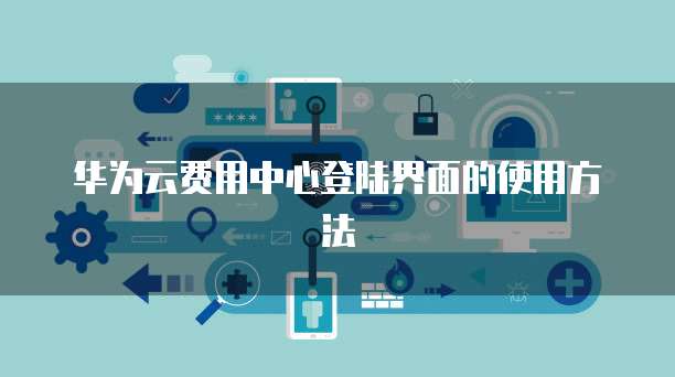 华为云费用中心登陆界面的使用方法