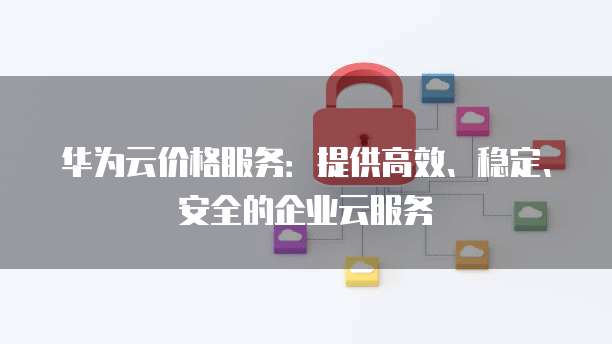 华为云价格服务:提供高效、稳定、安全的企业云服务