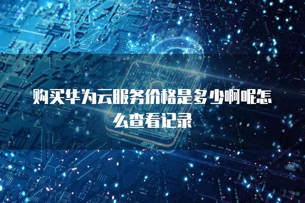 购买华为云服务价格是多少啊呢怎么查看记录