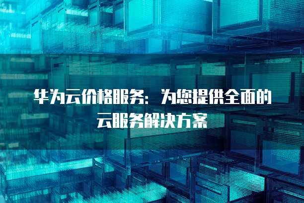 华为云价格服务:为您提供全面的云服务解决方案