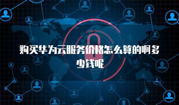 购买华为云服务价格怎么算的啊多少钱呢