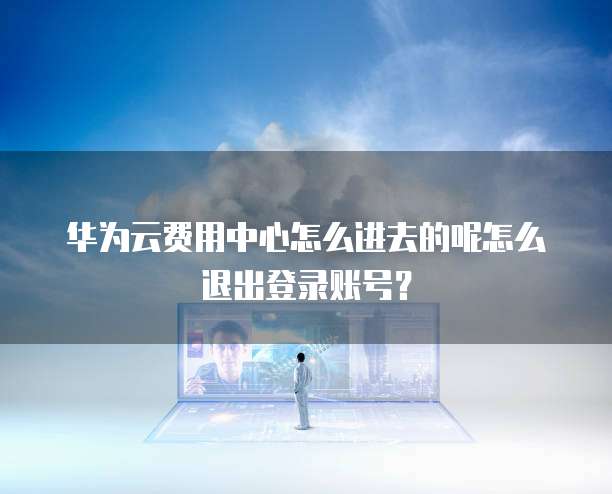 华为云费用中心怎么进去的呢怎么退出登录账号?