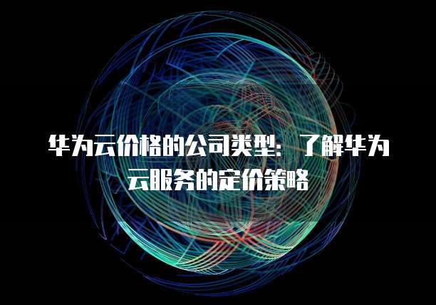 华为云价格的公司类型:了解华为云服务的定价策略