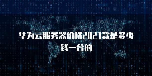 华为云服务器价格2021款是多少钱一台的